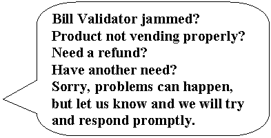 Rounded Rectangular Callout: Bill Validator jammed?  Product not vending properly?  Need a refund?
Have another need?
Sorry, problems can happen, but let us know and we will try and respond promptly.
